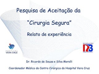 Pesquisa de Aceitação da
“Cirurgia Segura”
Relato de experiência
Dr. Ricardo de Souza e Silva Morelli
Coordenador Médico do Centro Cirúrgico do Hospital Vera Cruz
 