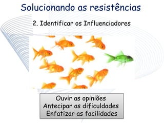 Solucionando as resistências
2. Identificar os Influenciadores
Ouvir as opiniões
Antecipar as dificuldades
Enfatizar as facilidades
 