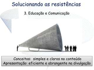 Solucionando as resistências
3. Educação e Comunicação
Conceitos: simples e claros no conteúdo
Apresentação: eficiente e abrangente na divulgação
 