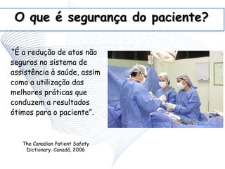 O que é segurança do paciente?
“É a redução de atos não
seguros no sistema de
assistência à saúde, assim
como a utilização das
melhores práticas que
conduzem a resultados
ótimos para o paciente”.
The Canadian Patient Safety
Dictionary. Canadá, 2006
 