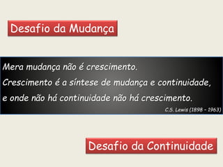 Mera mudança não é crescimento.
Crescimento é a síntese de mudança e continuidade,
e onde não há continuidade não há crescimento.
C.S. Lewis (1898 – 1963)
Desafio da Mudança
Desafio da Continuidade
 