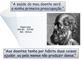“A saúde do meu doente será
a minha primeira preocupação.”
Hipócrates
460 BC- 370 BC
Kós - Grécia
“Aos doentes tenha por hábito duas coisas:
ajudar, ou pelo menos não produzir danos.”
 