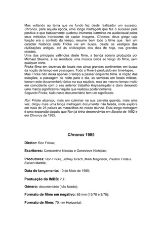Mas voltando ao tema que no fundo fez deste realizador um sucesso,
Chronos, para aquela época, uma longa metragem que fez o sucesso pela
positiva e que basicamente quebrou inúmeras barreiras no audiovisual pelos
seus métodos inovadores de captar imagens. Chronos, deus grego cuja
função era o controlo do tempo, resume bem todo o filme que tem um
carácter histórico onde Fricke vai em busca, desde os vestígios das
civilizações antigas, até às civilizações dos dias de hoje, nas grandes
cidades.
Uma das principais valências deste filme, a banda sonora produzida por
Michael Stearns, é na realidade uma música única ao longo do filme, sem
qualquer corte.
Fricke filma em dezenas de locais nos cinco grandes continentes em busca
da noção de tempo em passagem. Todo o filme é produzido em time-lapse.
Mas Fricke não deixa apenas o tempo a passar enquanto filma. A noção das
estações, a passagem da noite para o dia, as sombras em locais míticos,
tornam este documentário único na sua espécie, mas ao mesmo tempo muito
em coincidente com o seu anterior trabalho Koyaanisqatsi e claro deixando
uma marca significativa naquilo que realizou posteriormente.
Segundo Fricke, tudo neste documentário tem um significado.

Ron Fricke alcançou mais um culminar na sua carreira quando, mais uma
vez, dirigiu mais uma longa metragem documental não falada, onde explora
em mais de 25 países as maravilhas do nosso mundo. Esta longa metragem
é uma expansão daquilo que Ron já tinha desenvolvido em Baraka de 1992 e
em Chronos de 1985.




                            Chronos 1985
Diretor: Ron Fricke;

Escritores: Constantino Nicolau e Genevieve Nicholas;

Produtores: Ron Fricke, Jeffrey Kirsch, Mark Magidson, Preston Frota e
Steven Marble;

Data de lançamento: 10 de Maio de 1985;

Pontuação do IMDB: 7,7;

Género: documentário (não falado);

Formato de filme em negativo: 65 mm (15/70 e 8/70);

Formato de filme: 70 mm Horizontal;
 