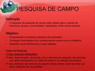 PESQUISA DE CAMPODefinição	O interesse da pesquisa de campo está voltado para o estudo de indivíduos, grupos, comunidades, instituições, entre outros campos.ObjetivoCompreender os diversos aspectos da sociedade;Conseguir informações e/ou conhecimentos acerca de um problema;Descobrir novos fenômenos e suas relações.Fases da Pesquisa1ª fase: pesquisa bibliográfica2ª fase: determinação, de acordo com a natureza da pesquisa, das técnicas que serão empregadas na coleta de dados e na seleção da amostra;3ª fase: definição das técnicas de registro destes dados e das técnicas que serão utilizadas em sua análise.