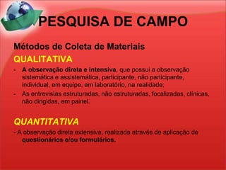 PESQUISA DE CAMPOMétodos de Coleta de MateriaisQUALITATIVAA observação direta e intensiva, que possui a observação sistemática e assistemática, participante, não participante, individual, em equipe, em laboratório, na realidade;