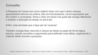 Roteiro Pesquisa de Campo - Técnico em Design Gráfico | Comunicação Visual - ABRA Vila Mariana - 2015
Conceito
A Pesquisa de Campo tem como objetivo fazer com que o aluno coloque
aprendizados teóricos em prática, lide com fornecedores, vá em exposições que
lhe incitem a curiosidade, treine o olhar em locais nos quais ele consiga diferenciar
e analisar a aplicação do design no dia-a-dia.
Enfim, toda atividade que o faça sair da “caverna”.
Também consiga fazer resumos e colocar as ideias no papel de forma lógica,
precisa, usando conceitos e argumentos para defender suas idéias, organizando o
material obtido durante a pesquisa.
 