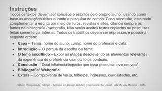 Roteiro Pesquisa de Campo - Técnico em Design Gráfico | Comunicação Visual - ABRA Vila Mariana - 2015
Instruções
Todos os textos devem ser concisos e escritos pelo próprio aluno, usando como
base as anotações feitas durante a pesquisa de campo. Caso necessite, este pode
complementar a escrita por meio de livros, revistas e sites, citando sempre as
fontes na bibliografia / webgrafia. Não serão aceitos textos copiados ou pesquisas
feitas somente via internet. Todos os trabalhos devem ser impressos e possuir a
seguinte ordem:
● Capa – Tema, nome do aluno, curso, nome do professor e data;
● Introdução – O porquê da escolha do tema;
● O tema escolhido – Expor as etapas descrevendo os elementos relevantes
da experiência de preferência usando fotos pontuais;
● Conclusão – Qual influência/impacto que essa pesquisa teve em você;
● Bibliografia/ Webgrafia;
● Extras – Comprovante de visita, folhetos, ingressos, curiosidades, etc.
 
