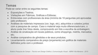 Roteiro Pesquisa de Campo - Técnico em Design Gráfico | Comunicação Visual - ABRA Vila Mariana - 2015
Temas
Pode-se variar entre os seguintes temas:
● Exposições e Teatros;
● Visitações em Fábricas, Gráficas e Editoras;
● Entrevistas com profissionais da área (mínimo de 10 perguntas pré aprovadas
pelo professor);
● Análises de materiais impressos (cor, logo, etc), adquiridos e colados juntos
com a pesquisa de campo. Caso o material seja muito diferenciado/caro, o
aluno pode tirar fotos deste, comprovando em foto a escolha da embalagem;
● Análise de sinalização em locais públicos, como shoppings, metrôs, mercados,
etc;
● Análise comparativa de gôndolas e de seus produtos;
● Levantamento comparativo de preço (orçamento) em gráfica de materiais
definidos junto com o professor.
 