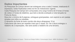 Roteiro Pesquisa de Campo - Técnico em Design Gráfico | Comunicação Visual - ABRA Vila Mariana - 2015
Dados Importantes
As Pesquisas de Campo devem ser entregues uma a cada 2 meses, totalizando 6
impressos, todas finalizadas antes do fim do módulo/ano vigente.
Cada Pesquisa de Campo tem computada uma carga horária de 6 horas (3 horas
de visita e 3 horas de relatório), que terá a devida avaliação e nota lançada na
Ficha do Aluno.
Deve ter o mínimo de 6 páginas, entregues grampeadas, com espiral ou em pastas
simples com trilho ou caneleta.
O tamanho da fonte do texto corrido não deve ultrapassar 12 pt.
Cada tema não deve ser repetido mais que 2 vezes. Ex: Se o aluno entregou o
relatório de 2 exposições, não será aceito o relatório de uma terceira.
 