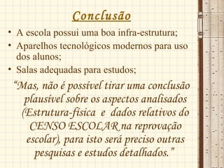 Conclusão
• A escola possui uma boa infra-estrutura;
• Aparelhos tecnológicos modernos para uso
dos alunos;
• Salas adequadas para estudos;
“Mas, não é possível tirar uma conclusão
plausível sobre os aspectos analisados
(Estrutura-física e dados relativos do
CENSO ESCOLAR na reprovação
escolar), para isto será preciso outras
pesquisas e estudos detalhados.”
 