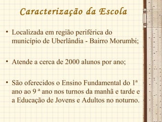 Caracterização da Escola
• Localizada em região periférica do
município de Uberlândia - Bairro Morumbi;
• Atende a cerca de 2000 alunos por ano;
• São oferecidos o Ensino Fundamental do 1ª
ano ao 9 ª ano nos turnos da manhã e tarde e
a Educação de Jovens e Adultos no noturno.
 