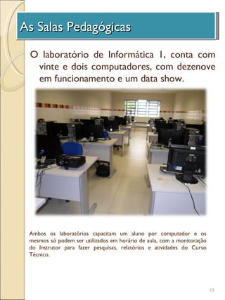 As Salas Pedagógicas
 A Unidade de Investigação
 O laboratório de Informática 1, conta com
  vinte e dois computadores, com dezenove
  em funcionamento e um data show.




 Ambos os laboratórios capacitam um aluno por computador e os
 mesmos só podem ser utilizados em horário de aula, com a monitoração
 do Instrutor para fazer pesquisas, relatórios e atividades do Curso
 Técnico.




                                                                        10
 