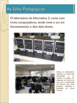 As Salas Pedagógicas
 A Unidade de Investigação
 O laboratório de Informática 2, conta com
 trinta computadores, tendo vinte e um em
 funcionamento e dois data shows.




                                   Ambos os laboratórios
                                   capacitam um aluno por
                                   computador      e     os
                                   mesmos só podem ser
                                   utilizados em horário de
                                   aula, com a monitoração
                                   do Instrutor para fazer
                                   pesquisas, relatórios e
                                   atividades do Curso
                                   Técnico.




                                                       11
 