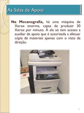 As Salas de Apoio Investigação
 A Unidade de
 Na Mecanografia, há uma máquina de
  Xerox enorme, capaz de produzir 30
  Xerox por minuto. À ela só tem acesso a
  auxiliar de apoio que é autorizada a efetuar
  cópia de materiais apenas com o visto da
  direção.




                                            12
 