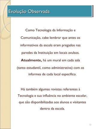 Evolução Observada
  A Unidade de              Investigação

        Como Tecnologia da Informação e

     Comunicação, cabe lembrar que antes os

     informativos da escola eram pregados nas

      paredes da Instituição em locais avulsos.

     Atualmente, há um mural em cada sala

   (tanto estudantil, como administrativa) com os
          informes de cada local especifico.



     Há também algumas revistas referentes à
   Tecnologia e sua influência no ambiente escolar,
    que são disponibilizadas aos alunos e visitantes
                   dentro da escola.



                                                       13
 