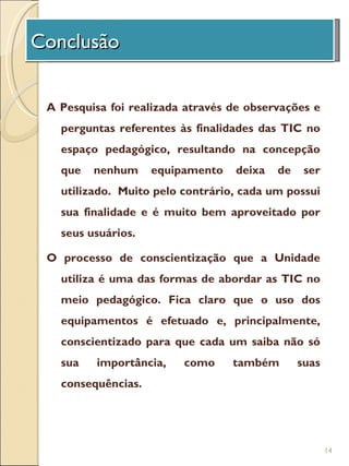 Conclusão
 A Unidade de Investigação

 A Pesquisa foi realizada através de observações e
   perguntas referentes às finalidades das TIC no
   espaço pedagógico, resultando na concepção
   que   nenhum     equipamento   deixa   de    ser
   utilizado. Muito pelo contrário, cada um possui
   sua finalidade e é muito bem aproveitado por
   seus usuários.

 O processo de conscientização que a Unidade
   utiliza é uma das formas de abordar as TIC no
   meio pedagógico. Fica claro que o uso dos
   equipamentos é efetuado e, principalmente,
   conscientizado para que cada um saiba não só
   sua    importância,   como     também       suas
   consequências.




                                                      14
 