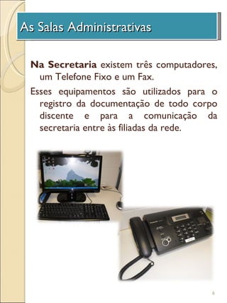 As Salas Administrativas
 A Unidade de Investigação

 Na Secretaria existem três computadores,
   um Telefone Fixo e um Fax.
 Esses equipamentos são utilizados para o
   registro da documentação de todo corpo
   discente e para a comunicação da
   secretaria entre às filiadas da rede.




                                       6
 