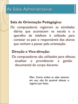As Salas Administrativas
 A Unidade de Investigação

 Sala de Orientação Pedagógica:
 Os computadores registram as atividades
   diárias que acontecem na escola e o
   aparelho de telefone é utilizado para
   contatar os pais e responsáveis dos alunos
   que venham a passar pela orientação.

 Direção e Vice-direção:
 Os computadores são utilizados para efetuar,
  atualizar e providenciar a gestão
  documental do corpo docente.


             Obs.: Como ambas as salas estavam
             em uso, não foi possível efetuar o
             registro por fotos.




                                                  7
 
