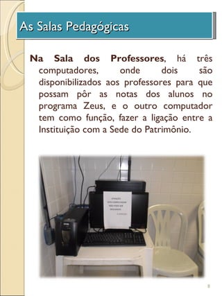 As Salas Pedagógicas
 A Unidade de Investigação

 Na Sala dos Professores, há três
  computadores,       onde      dois    são
  disponibilizados aos professores para que
  possam pôr as notas dos alunos no
  programa Zeus, e o outro computador
  tem como função, fazer a ligação entre a
  Instituição com a Sede do Patrimônio.




                                         8
 