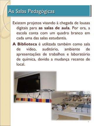As Salas Pedagógicas
 A Unidade de Investigação
 Existem projetos visando à chegada de lousas
   digitais para as salas de aula. Por ora, a
   escola conta com um quadro branco em
   cada uma das salas estudantis.
 A Biblioteca é utilizada também como sala
   de vídeo, auditório, ambiente de
   apresentações de trabalhos e laboratório
   de química, devido a mudança recente de
   local.




                                           9
 