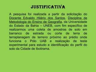 Justificativa   A pesquisa foi realizada a partir da solicitação do  Docente Edvaldo Hilário dos Santos ,  Disciplina de Metodologia do Ensino de Geografia , da Universidade do Estado da Bahia – UNEB, com fim específico de realizarmos uma coleta de amostras de solo em barranco de estrada ou corte de terra de terraplanagem de terreno próximo ao prédio onde funciona o Pólo UAB e realização de teste experimental para estudo e identificação do perfil do solo da Cidade de Ibotirama. 
