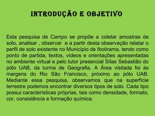 Introdução e Objetivo  Esta pesquisa de Campo se propõe a coletar amostras de solo, analisar , observar  e a partir desta observação relatar o perfil de solo existente no Município de Ibotirama, tendo como ponto de partida, textos, vídeos e orientações apresentadas no ambiente virtual e pelo tutor presencial Sílas Sebastião do pólo UAB, da turma de Geografia. A Área visitada foi às margens do Rio São Francisco, próximo ao pólo UAB. Mediante essa pesquisa, observamos que na superfície terrestre podemos encontrar diversos tipos de solo. Cada tipo possui características próprias, tais como densidade, formato, cor, consistência e formação química.  