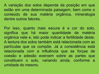 A variação dos solos depende da posição em que estão em uma determinada paisagem, bem como o conteúdo de sua matéria orgânica, mineralogia dentre outros fatores. Por isso, quanto mais escura é a cor do solo, significa que há maior quantidade de matéria orgânica nele e, isto pode indicar a fertilidade deste. A textura dos solos também está relacionada com as partículas que os compõe. Já a consistência está relacionada com a influência que as forças de coesão e adesão exercem sobre as partes que constituem o solo, variando ainda, conforme a umidade do mesmo.   