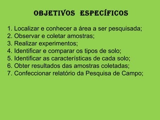 OBJETIVOS  ESPECÍFICOS   1. Localizar e conhecer a área a ser pesquisada; 2. Observar e coletar amostras; 3. Realizar experimentos; 4. Identificar e comparar os tipos de solo; 5. Identificar as características de cada solo; 6. Obter resultados das amostras coletadas; 7. Confeccionar relatório da Pesquisa de Campo; 