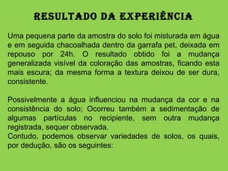 Resultado da Experiência Uma pequena parte da amostra do solo foi misturada em água e em seguida chacoalhada dentro da garrafa pet, deixada em repouso por 24h. O resultado obtido foi a mudança generalizada visível da coloração das amostras, ficando esta mais escura; da mesma forma a textura deixou de ser dura, consistente.  Possivelmente a água influenciou na mudança da cor e na consistência do solo; Ocorreu também a sedimentação de algumas partículas no recipiente, sem outra mudança registrada, sequer observada.  Contudo, podemos observar variedades de solos, os quais, por dedução, são os seguintes: 