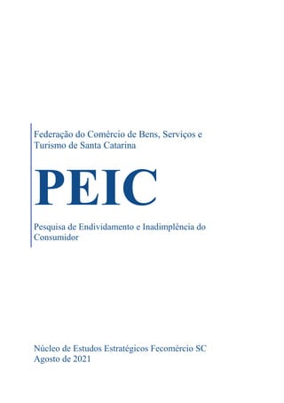 Federação do Comércio de Bens, Serviços e
Turismo de Santa Catarina
PEIC
Pesquisa de Endividamento e Inadimplência do
Consumidor
Núcleo de Estudos Estratégicos Fecomércio SC
Agosto de 2021
 
