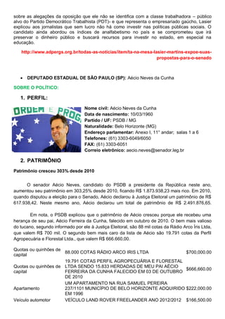 sobre as alegações da oposição que ele não se identifica com a classe trabalhadora – público
alvo do Partido Democrático Trabalhista (PDT)- e que representa o empresariado gaúcho, Lasier
explicou aos jornalistas que sem lucro não há como investir nas políticas públicas sociais. O
candidato ainda abordou os índices de analfabetismo no país e se comprometeu que irá
preservar o dinheiro público e buscará recursos para investir no estado, em especial na
educação.
http://www.adpergs.org.br/todas-as-noticias/item/ta-na-mesa-lasier-martins-expoe-suas-
propostas-para-o-senado
 DEPUTADO ESTADUAL DE SÃO PAULO (SP): Aécio Neves da Cunha
SOBRE O POLÍTICO:
1. PERFIL:
Nome civil: Aécio Neves da Cunha
Data de nascimento: 10/03/1960
Partido / UF: PSDB / MG
Naturalidade: Belo Horizonte (MG)
Endereço parlamentar: Anexo I, 11° andar; salas 1 a 6
Telefones: (61) 3303-6049/6050
FAX: (61) 3303-6051
Correio eletrônico: aecio.neves@senador.leg.br
2. PATRIMÔNIO
Patrimônio cresceu 303% desde 2010
O senador Aécio Neves, candidato do PSDB a presidente da República neste ano,
aumentou seu patrimônio em 303,25% desde 2010, ficando R$ 1.873.938,23 mais rico. Em 2010,
quando disputou a eleição para o Senado, Aécio declarou à Justiça Eleitoral um patrimônio de R$
617.938,42. Neste mesmo ano, Aécio declarou um total de patrimônio de R$ 2.491.876,65.
Em nota, o PSDB explicou que o patrimônio de Aécio cresceu porque ele recebeu uma
herança de seu pai, Aécio Ferreira da Cunha, falecido em outubro de 2010. O bem mais valioso
do tucano, segundo informado por ele à Justiça Eleitoral, são 88 mil cotas da Rádio Arco Íris Ltda,
que valem R$ 700 mil. O segundo bem mais caro da lista de Aécio são 19.791 cotas da Perfil
Agropecuária e Florestal Ltda., que valem R$ 666.660,00.
Quotas ou quinhões de
capital
88.000 COTAS RÁDIO ARCO IRIS LTDA $700,000.00
Quotas ou quinhões de
capital
19.791 COTAS PERFIL AGROPECUÁRIA E FLORESTAL
LTDA SENDO 15.833 HERDADAS DE MEU PAI AÉCIO
FERREIRA DA CUNHA FALECIDO EM 03 DE OUTUBRO
DE 2010
$666,660.00
Apartamento
UM APARTAMENTO NA RUA SAMUEL PEREIRA
237/1101 MUNICÍPIO DE BELO HORIZONTE ADQUIRIDO
EM 1996
$222,000.00
Veículo automotor VEÍCULO LAND ROVER FREELANDER ANO 2012/2012 $166,500.00
 