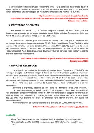 O apresentador de televisão Celso Russomano (PRB – SP), candidato mais votado de 2014,
possui móveis no estado de São Paulo e no Distrito Federal. Ele ainda tem R$ 37.474,53 em
contas correntes e uma participação em restaurante em Brasília no valor de R$ 407 mil.
http://www.infomoney.com.br/onde-investir/fundos-de-
investimento/noticia/3623071/tiririca-russomanno-feliciano-onde-investem-deputados-
federais-mais-votados
3. PRESTAÇÃO DE CONTAS:
Na sessão de ontem (03), o Tribunal Regional Eleitoral de São Paulo (TRE-SP)
desaprovou a prestação de contas do deputado federal Celso Ubirajara Russomano, eleito pelo
Partido Republicano Brasileiro (PRB) com 1.524.361 votos.
A votação foi unânime para desaprovar as contas, uma vez que o candidato não
apresentou documentos fiscais dos gastos de R$ 13.750,00, recebidos do Fundo Partidário, valor
esse que não transitou pela conta bancária. Utilizou, ainda, R$ 77.256,93 provenientes de origem
não identificada. Assim, o candidato terá que recolher os valores, no total de R$ 91.006,93 ao
Tesouro Nacional. Além disso, Russomano deverá devolver ao partido o valor de R$ 147.866,00,
referente às sobras de campanha.
http://www.brasilnoticia.com.br/politica/contas-de-celso-russomanno-sao-
desaprovadas/48268
4. DOAÇÕES RECEBIDAS:
A prestação de contas do deputado e jornalista Celso Russomano (PSDB-SP), que
conseguiu projeção ao atrelar sua imagem à defesa do consumidor, mostra que tem a simpatia de
um certo setor que pouco investe em determinadas campanhas eleitorais dos postos de gasolina.
Das 53 doações recebidas por Russomano em 94, 33 foram de postos. O deputado
afirma que a maioria dos postos que constam da lista enviada ao TSE pertence à Rede Lavabem.
Russomano conta que ficou amigo de Rubens Apovian, dono da rede, por causa de mau
atendimento.
Segundo o deputado, espelho de seu carro foi danificado após uma lavagem. '
Ao todo, deputado registrou R$ 110.367,65 em doações. Postos deram R$ 36.799,00.
Já o empresário e médico Ayres da Cunha (PFL-SP) foi o campeão das doações de empresas do
setor de saúde. Sua prestação de contas registra R$ 230 mil dessa área -97% de seus gastos
(R$ 237 mil). "Fui dirigente de todas as empresas que fizeram doações. Foi quase um
autofinanciamento”.
Recebeu recursos de 4 (maior doadora foi a Blue Life, do Cunha, com R$ 108 mil).
http://www1.folha.uol.com.br/folha/circulo/pre_gp_95_25.htm
MANDATO:
 Celso Russomanno teve um total de dois projetos aprovados e nenhum reprovado;
 “Sua aceitação geral foi de 2.138 votos, sendo que 1.507 são „sim” e outros 631 dizem
“não”.
 