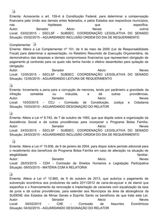 Ementa: Acrescenta o art. 159-A à Constituição Federal, para determinar a compensação
financeira pela União aos demais entes federados, e pelos Estados aos respectivos municípios,
nas hipóteses que especifica.
Autor: Senador Aécio Neves e outros
Local: 03/02/2015 - SSCLSF - SUBSEC. COORDENAÇÃO LEGISLATIVA DO SENADO
Situação: 03/02/2015 - AGUARDANDO INCLUSÃO ORDEM DO DIA DE REQUERIMENTO
Complementar
Ementa: Altera a Lei Complementar nº 101, de 4 de maio de 2000 (Lei de Responsabilidade
Fiscal) para determinar a apresentação, no Relatório Resumido de Execução Orçamentária, de
demonstrativo das despesas e demais compromissos financeiros que representem obrigação de
pagamento já contraída para os quais não tenha havido o efetivo desembolso para quitação da
obrigação.
Autor: Senador Aécio Neves
Local: 12/05/2015 - SSCLSF - SUBSEC. COORDENAÇÃO LEGISLATIVA DO SENADO
Situação: 12/05/2015 - AGUARDANDO LEITURA DE REQUERIMENTO
Ementa: Incrementa a pena para a corrupção de menores, tendo por parâmetro a gravidade da
infração cometida ou induzida, e dá outras providências.
Autor: Senador Aécio Neves
Local: 10/03/2015 - CCJ - Comissão de Constituição, Justiça e Cidadania
Situação: 10/03/2015 - AGUARDANDO DESIGNAÇÃO DO RELATOR
Ementa: Altera a Lei nº 8.742, de 7 de outubro de 1993, que que dispõe sobre a organização da
Assistência Social e dá outras providências para incorporar o Programa Bolsa Família.
Autor: Senador Aécio Neves
Local: 24/03/2015 - SSCLSF - SUBSEC. COORDENAÇÃO LEGISLATIVA DO SENADO
Situação: 24/03/2015 - AGUARDANDO INCLUSÃO ORDEM DO DIA DE REQUERIMENTO
Ementa: Altera a Lei nº 10.836, de 9 de janeiro de 2004, para dispor sobre período adicional para
o recebimento dos benefícios do Programa Bolsa Família em caso de alteração na situação de
elegibilidade familiar.
Autor: Senador Aécio Neves
Local: 26/03/2015 - CDH - Comissão de Direitos Humanos e Legislação Participativa
Situação: 09/03/2015 - MATÉRIA COM A RELATORIA
Ementa: Altera a Lei nº 12.865, de 9 de outubro de 2013, que autoriza o pagamento de
subvenção econômica aos produtores da safra 2011/2012 de cana-de-açúcar e de etanol que
especifica e o financiamento da renovação e implantação de canaviais com equalização da taxa
de juros e dá outras providências, para estender aos Municípios da área de abrangência da
SUDENE dos Estados de Minas Gerais e Espírito Santo os benefícios de que trata esta Lei.
Autor: Senador Aécio Neves
Local: 04/02/2015 - CAE - Comissão de Assuntos Econômicos
Situação: 04/02/2015 - AGUARDANDO DESIGNAÇÃO DO RELATOR
 
