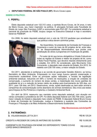 http://www.celsorussomanno.com.br/candidatura-a-deputado-federal/
 DEPUTADO FEDERAL DE SÃO PAULO (SP): Bruno Covas Lopes
SOBRE O POLÍTICO:
1. PERFIL:
Eleito deputado estadual com 122.312 votos, o santista Bruno Covas, de 34 anos, é neto
de Mario Covas, seu maior inspirador na política. É advogado formado pela Faculdade de
Direito do Largo São Francisco (USP) e economista pela PUC-SP. Foi presidente estadual e
nacional da juventude do PSDB, ocupou cargos na Executiva Estadual e hoje é secretário
Geral do PSDB/SP.
Em 2006, foi eleito deputado estadual com o voto de 122.312 paulistas que acreditavam
que política e ética devem caminhar juntas.
Na Assembleia, foi presidente da Comissão de Finanças e
Orçamento e autor de mais de 60 projetos de lei, entre eles,
PL de Responsabilidade Administrativa, que proíbe uma
paralisação de obras e programas em mudanças de gestão.
Foi autor da lei que tornou obrigatória a Virada Cultural em
todas as regiões do Estado e relator de projetos de lei, como
a Nota Fiscal Paulista, que devolve imposto diretamente para
o cidadão. Em 2010, foi considerado, pelo Movimento Voto
Consciente, o deputado mais atuante do Estado. Em 2012, foi
reeleito com 239.150 votos, a maior votação do Estado.
Em 2011, atendendo à confiança e ao convite do governador Geraldo Alckmin, se tornou
Secretário do Meio Ambiente. Empossado no novo cargo buscou garantir preservação e
crescimento sustentável. Entre as principais ações realizadas, a revisão da legislação
ambiental estadual, reduzindo em 68% o número de resoluções; a criação de unidades de
conservação, o aumento do número de áreas verdes, a implantação dos novos padrões de
qualidade do ar e a redução do tempo médio de análise para licenciamento de 329 dias, em
2011, para 128 dias, em 2013. Desenvolveu, ainda, ações destinadas ao bem estar animal e
campanhas de conscientização contra abandono de animais domésticos. Deu início aos testes
para limpeza do Rio Pinheiros e implantou o Cadastro Ambiental Rural.
Em abril de 2014, reassumiu seu mandato como deputado estadual, com atuação em
várias comissões e presidência de CPI. Foi eleito deputado federal com 352.708 votos, quarta
maior votação do Estado e deputado mais votado do PSDB. O deputado federal Bruno Covas
é titular da Comissão de Constituição, Justiça e Cidadania e suplente das Comissões de
Finanças e Tributação e de Meio Ambiente e Desenvolvimento Sustentável.
http://brunocovas.com.br/perfil/
2. PATRIMÔNIO:
3. VOLKSWANGEN JETTA 2011 R$ 86.125,24
CREDITO A RECEBER DE CARLOS ANTONIO DE OLIVEIRA R$ 15.000,00
CARDENETA DE POUPANÇA EM NOME DO DEPENDENTE TOMÁS COVAS
LOPES BANCO BRADESCO
R$ 6.803,25
 