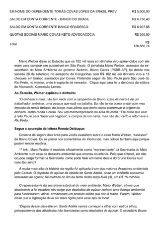 EM NOME DO DEPENDENTE TOMÁS COVAS LOPES DA BRASIL PREV R$ 5.000,00
SALDO EM CONTA CORRENTE - BANCO DO BRASIL R$ 6.750,40
SALDO EM CONTA CORRENTE BANCO BRADESCO R$ 6.907,85
QUOTAS SOCIAIS MARIO COVAS NETO ADVOCACOCIA R$ 300,00
Total
R$
126.886,74
Mario Welber disse ao Estadão que os 102 mil reais em dinheiro vivo apreendidos com ele
eram para comprar um automóvel em São Paulo. O jornalista Mario Welber, assessor do ex-
secretário do Meio Ambiente do governo Alckmin, Bruno Covas (PSDB-SP), foi detido nos
sábado 29 de setembro no aeroporto de Congonhas com R$ 102 mil em dinheiro vivo e 16
cheques em branco assinados por Covas. Pretendia seguir de São Paulo para São José do
Rio Preto, no interior, onde é suplente de vereador. Clique aqui para ler a denúncia da editora
do Viomundo, Conceição Lemes.
Ao Estadão, Welber explicou o dinheiro:
“O dinheiro é meu, não tem nada com a campanha do Bruno. Esse dinheiro é de um
trabalhador anônimo, uma pessoa que está na batalha. Eu não tenho como andar com meu
imposto de renda debaixo do braço, mas afirmo que tenho como comprovar a origem do
dinheiro, tenho renda e caixa. Sou um microempresário na área de mídia.” Ele disse que veio
a São Paulo para “fazer um negócio”, a compra de um carro, mas não deu certo e retornava a
Rio Preto.
Segue a apuração da leitora Renata Delduque:
Gostaria de sugerir dois links para vocês avaliarem sobre o caso Mario Welber, “assessor”
do Bruno Covas. Eu os postei nos comentários do Viomundo, mas coloco também aqui porque
podem render matéria.
1º link: Mario Welber é recebido oficialmente como “representante” da Secretaria do Meio
Ambiente num caso de desastre ambiental que ocorreu no interior. Pelo que entendi, ele não
ocupou cargo formal na Secretaria: como pode falar em nome dela e do Bruno Covas num
caso tão sério?
A multa mais alta da história da região foi aplicada à um dos maiores desastres ambientais
pela Cetesb. O depósito de açúcar da cidade de Santa Adélia, onde um incêndio consumiu
toneladas de açúcar, foi multado no fim da tarde desta terça-feira (3), em R$ 15 milhões.
O representante da secretaria estadual do meio ambiente, Mario Welber, afirma que
atualmente a lei estadual não exige que depósitos de açúcar tenham uma licença ambiental
para funcionarem, afinal, armazenam um produto sólido que não é toxico. Porém, Welber
disse que a legislação deve ser mais rígida para esse tipo de local.
“Depois desse desastre em Santa Adélia vamos começar a olhar com outros olhos,
principalmente das atividades não licenciadas como depósitos de açúcar. O secretário Bruno
 