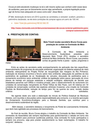 Covas já está estudando mudanças na lei e até mesmo ações que venham coibir esses tipos
de acidentes, para que se futuramente ocorrer algo semelhante, a própria legislação possa
agir de forma mais adequada em casos como este”, disse Mario.
2º link: declaração de bens em 2012 quando se candidatou a vereador: avaliem, perante o
patrimônio declarado, se ele teria condições de comprar agora um carro de 100 mil.
 Valor Total [do patrimônio] R$ 92.580,78
http://www.viomundo.com.br/denuncias/assessor-de-covas-ia-torrar-patrimonio-para-
comprar-automovel.html
4. PRESTAÇÃO DE CONTAS:
Beto Trícoli recebe secretário Bruno Covas para
prestação de contas na Comissão de Meio
Ambiente
A Comissão de Meio Ambiente e
Desenvolvimento Sustentável, presidida pelo
deputado Beto Trícoli (PV), recebeu o secretário
estadual de Meio Ambiente, Bruno Covas, que prestou
contas da gestão frente à pasta – ações, programas e
metas.
Entre as ações da secretaria estão acompanhamento da aplicação das leis específicas;
desenvolvimento de programas de educação ambiental; organização do sistema estadual de meio
ambiente; relançamento do Projeto Pomar de recuperação das margens do Rio Pinheiros;
realização de diversos encontros e fóruns sobre meio ambiente; adequação de padrões da dos
parâmetros de qualidade de ar; fiscalização de veículos; discussão de parâmetros para o
zoneamento econômico sócio ambiental; análise da legislação sobre pesca; aprovação de cinco
planos de manejo em parques estaduais e estação ecológica; elaboração de decreto que
estabelece parcerias com ONGs e iniciativa privada, para o desenvolvimento do ecoturismo em
unidades de conservação; lançamento do Portal Trilhas de São Paulo, com 40 roteiros em 19
unidades de conservação; controle das espécies arbóreas invasoras; uma criação da Comissão
Paulista de Biodiversidade; redução do tempo para fim da queima da cana; revisão destes
critérios que foram solicitados.
Na agenda deste ano está a elaboração da minuta da Política Estadual de Resíduos
Sólidos, com reuniões e discussões sobre responsabilidade pós-consumo, e a recente aprovação
do Zoneamento Econômico-Ecológico para a Baixada Santista, que contribui para o
desenvolvimento sustentável da região.
Além dessas, o secretário destacou o lançamento do Portal de Licenciamento Ambiental,
que dará mais agilidade aos processos de licenciamento.
Ao final da reunião, Bruno Covas elogiou o trabalho da Comissão de Meio Ambiente. “As
comissões da Assembleia são sempre importantes para aprofundarmos o debate em torno dos
projetos e também para promover audiências públicas. Esta comissão foi muito participativa e
sempre nos procurou, seja para prestar esclarecimento ou fazer reclamações. O trabalho foi
conjunto”, destacou.
 