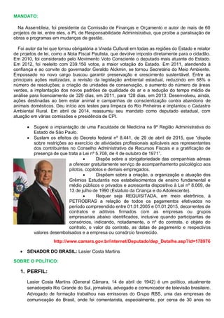 MANDATO:
Na Assembleia, foi presidente da Comissão de Finanças e Orçamento e autor de mais de 60
projetos de lei, entre eles, o PL de Responsabilidade Administrativa, que proíbe a paralisação de
obras e programas em mudanças de gestão.
Foi autor da lei que tornou obrigatória a Virada Cultural em todas as regiões do Estado e relator
de projetos de lei, como a Nota Fiscal Paulista, que devolve imposto diretamente para o cidadão.
Em 2010, foi considerado pelo Movimento Voto Consciente o deputado mais atuante do Estado.
Em 2012, foi reeleito com 239.150 votos, a maior votação do Estado. Em 2011, atendendo à
confiança e ao convite do governador Geraldo Alckmin, se tornou Secretário do Meio Ambiente.
Empossado no novo cargo buscou garantir preservação e crescimento sustentável. Entre as
principais ações realizadas, a revisão da legislação ambiental estadual, reduzindo em 68% o
número de resoluções; a criação de unidades de conservação, o aumento do número de áreas
verdes, a implantação dos novos padrões de qualidade do ar e a redução do tempo médio de
análise para licenciamento de 329 dias, em 2011, para 128 dias, em 2013. Desenvolveu, ainda,
ações destinadas ao bem estar animal e campanhas de conscientização contra abandono de
animais domésticos. Deu início aos testes para limpeza do Rio Pinheiros e implantou o Cadastro
Ambiental Rural. Em abril de 2014, reassumiu seu mandato como deputado estadual, com
atuação em várias comissões e presidência de CPI.
 Sugere a implantação de uma Faculdade de Medicina na 9ª Região Administrativa do
Estado de São Paulo.
 Sustam os efeitos do Decreto federal nº 8.441, de 29 de abril de 2015, que “dispõe
sobre restrições ao exercício de atividades profissionais aplicáveis aos representantes
dos contribuintes no Conselho Administrativo de Recursos Fiscais e a gratificação de
presença de que trata a Lei nº 5.708, de 4 de outubro de 1971”.
 Dispõe sobre a obrigatoriedade das companhias aéreas
a oferecer gratuitamente serviço de acompanhamento psicológico aos
pilotos, copilotos e demais empregados.
 Dispõem sobre a criação, a organização e atuação dos
Grêmios Estudantis nos estabelecimentos de ensino fundamental e
médio públicos e privados e acrescenta dispositivo à Lei nº 8.069, de
13 de julho de 1990 (Estatuto da Criança e do Adolescente).
 Requer seja REQUISITADA, em meio eletrônico, à
PETROBRAS a relação de todos os pagamentos efetivados no
período compreendido entre 01.01.2005 e 01.01.2015, decorrentes de
contratos e aditivos firmados com as empresas ou grupos
empresariais abaixo identificados, inclusive quando participantes de
consórcios, indicando, notadamente, o nº do contrato, o objeto do
contrato, o valor do contrato, as datas de pagamento e respectivos
valores desembolsados e a empresa ou consórcio favorecido.
http://www.camara.gov.br/internet/Deputado/dep_Detalhe.asp?id=178976
 SENADOR DO BRASIL: Lasier Costa Martins
SOBRE O POLÍTICO:
1. PERFIL:
Lasier Costa Martins (General Câmara, 14 de abril de 1942) é um político, atualmente
senadorpelo Rio Grande do Sul, jornalista, advogado e comunicador de televisão brasileiro.
Advogado de formação trabalhou nas emissoras do Grupo RBS, uma das empresas de
comunicação do Brasil, onde foi comentarista, especialmente, por cerca de 30 anos no
 