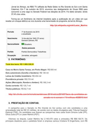 Jornal do Almoço, da RBS TV (afiliada da Rede Globo no Rio Grande do Sul e em Santa
Catarina). Em 7 de outubro de 2013, anunciou seu desligamento do Grupo RBS para
concorrer a uma vaga no Senado Federal nas eleições de 2014. Foi eleito senador, tendo
37,4% dos votos.
Tornou-se um fenômeno da internet brasileira após a publicação de um vídeo em que
recebe um choque elétrico ao vivo durante uma transmissão do programa Jornal do Almoço.
http://pt.wikipedia.org/wiki/Lasier_Martins
Período 1º de fevereiro de 2015
a atualidade
Nascimento 14 de abril de 1942 (73 anos)
General Câmara, RS
Nacionalidade Brasileiro
Dados pessoais
Partido Partido Democrático Trabalhista
Ocupação Jornalista, advogado
2. PATRIMÔNIO:
Total dos bens: R$ 1.999.326,91
Casa no Morro Santa Tereza, em Porto Alegre: R$ 800 mil
Dois automóveis (Corolla e Sandero): R$ 136 mil
Letras de Crédito Imobiliário: R$ 454 mil
Previdência privada: R$ 219 mil
Ações (Marcopolo, Randon e Ambev): R$ 166,3 mil
Conta corrente: R$ 135,7 mil
Títulos públicos: R$ 82,7 mil
http://zh.clicrbs.com.br/rs/noticias/eleicoes-2014/noticia/2014/07/bens-de-candidatos-ao-
senado-no-rs-somam-r-7-9-milhoes-4558810.html
3. PRESTAÇÃO DE CONTAS:
A campanha para o Senado no Rio Grande do Sul contou com oito candidatos e uma
arrecadação total de R$ 5,5 milhões, de acordo com os dados divulgados pelo Tribunal Superior
Eleitoral (TSE). Os candidatos que fizeram as campanhas mais caras foram Simone Leite (PP),
Olívio Dutra (PT) e Lasier Martins (PDT).
Vitorioso na disputa, Lasier Martins fez 2.145.479 votos e arrecadou R$ 866.138,74. Os
principais doadores para o pedetista foram à empresa carioca Cristiane N Engenharia, com R$
 