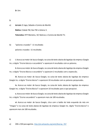 D- Sim
3.
a) Jornais: O Jogo, Sábado e Correio da Manhã.
Rádios: Cidade FM, Star FM e Antena 3.
Televisões: RTP Memória, SIC Notícias e Correio da Manhã TV.
b) “palavras cruzadas”- 11 resultados
palavras cruzadas- 11 resultados
c) i. Acesso ao motor de busca Google, na caixa de texto abaixo do logotipo da empresa Google
Inc. e digito “Ensino básico e secundário” e aparecem 4 resultados com as palavras.
ii. Acessoao motor de buscaGoogle, na caixade texto abaixodo logotipo da empresa Google
Inc. e digito “Ensino Básico e secundário” e aparecem 2 resultados com a expressão.
iii. Acesso ao motor de busca Google, na caixa de texto abaixo do logotipo da empresa
Google Inc. e digito “Ensino básico” e aparecem 10 resultados com as palavras pesquisadas.
iv. Acesso ao motor de busca Google, na caixa de texto abaixo do logotipo da empresa
Google Inc. e digito “Ensino Básico” e aparecem 10 resultados para o que pesquisei.
v. Acessoao motor de busca Google, na caixade texto abaixodo logotipo da empresa Google
Inc. e digito “Ensino secundário” e aparecem mais de 100 resultados.
vi. Acesso ao motor de busca Google, clico com o botão do lado esquerdo do rato em
“Images” e na caixa de texto abaixo do logotipo da empresa Google Inc. digito “Ensino básico” e
aparecem mais de 100 resultados.
4.
a) 200 a 350 passageiros. http://pt.wikipedia.org/wiki/Boeing_787
 