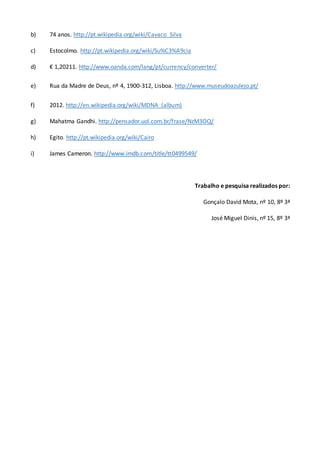 b) 74 anos. http://pt.wikipedia.org/wiki/Cavaco_Silva
c) Estocolmo. http://pt.wikipedia.org/wiki/Su%C3%A9cia
d) € 1,20211. http://www.oanda.com/lang/pt/currency/converter/
e) Rua da Madre de Deus, nº 4, 1900-312, Lisboa. http://www.museudoazulejo.pt/
f) 2012. http://en.wikipedia.org/wiki/MDNA_(album)
g) Mahatma Gandhi. http://pensador.uol.com.br/frase/NzM3OQ/
h) Egito. http://pt.wikipedia.org/wiki/Cairo
i) James Cameron. http://www.imdb.com/title/tt0499549/
Trabalho e pesquisa realizados por:
Gonçalo David Mota, nº 10, 8º 3ª
José Miguel Dinis, nº 15, 8º 3ª
 