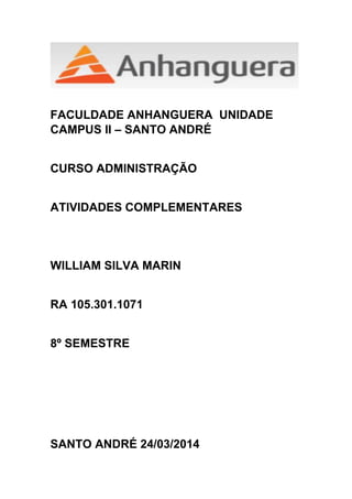 FACULDADE ANHANGUERA UNIDADE
CAMPUS II – SANTO ANDRÉ
CURSO ADMINISTRAÇÃO
ATIVIDADES COMPLEMENTARES
WILLIAM SILVA MARIN
RA 105.301.1071
8º SEMESTRE
SANTO ANDRÉ 24/03/2014
 