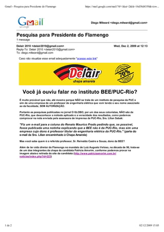 Gmail - Pesquisa para Presidente do Flamengo                     https://mail.google.com/mail/?tf=1&ui=2&ik=16d38d4350&view...




                                                                     Diego Milward <diego.milward@gmail.com>



         Pesquisa para Presidente do Flamengo
         1 message

         Delair 2010 <delair2010@gmail.com>                                             Wed, Dec 2, 2009 at 12:13
         Reply-To: Delair 2010 <delair2010@gmail.com>
         To: diego.milward@gmail.com

            Caso não visualize esse email adequadamente "acesse este link"




               Você já ouviu falar no instituto BEE/PUC-Rio?
            É muito provável que não, até mesmo porque NÃO se trata de um instituto de pesquisa da PUC e
            sim de uma empresa de um professor de engenharia elétrica que vem tendo o seu nome associado
            ao da faculdade, SEM AUTORIZAÇÃO.

            Portanto as pesquisas publicadas no jornal O GLOBO, por um dos seus colunistas, NÃO são da
            PUC-Rio, que desconhece o método aplicado e a veracidade dos resultados, como podemos
            comprovar na nota enviada pela assessora de imprensa da PUC-Rio, Sra. Lilian Sabak:

            "Fiz um e-mail para a coluna do Renato Mauríco Prado pedindo que, se possível,
            fosse publicada uma notinha explicando que a BEE não é da PUC-Rio, mas sim uma
            empresa cujo dono é professor titular da engenharia elétrica da PUC-Rio." (parte do
            e-mail da Sra. Lilian encaminhado à Chapa Amarela)

            Mas você sabe quem é o referido professor, Sr. Reinaldo Castro e Souza, dono da BEE?

            Além de ter sido diretor do Flamengo no mandato de Luiz Augusto Veloso, na década de 90, trata-se
            de um dos integrantes da chapa da candidata Patrícia Amorim, conforme podemos provar na
            imagem abaixo retirada do site da candidata:(http://www.patriciaamorim.com.br/
            noticias/index.php?id=223)




1 de 2                                                                                                       02/12/2009 15:05
 