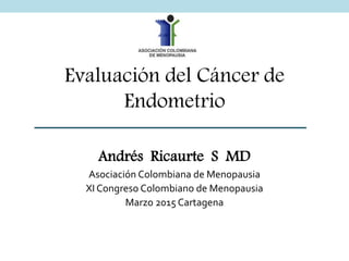 Evaluación del Cáncer de
Endometrio
Andrés Ricaurte S MD
Asociación Colombiana de Menopausia
XI Congreso Colombiano de Menopausia
Marzo 2015 Cartagena
 