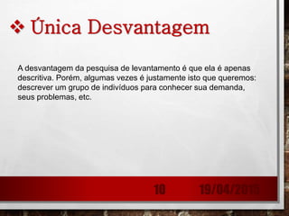  Única Desvantagem
A desvantagem da pesquisa de levantamento é que ela é apenas
descritiva. Porém, algumas vezes é justamente isto que queremos:
descrever um grupo de indivíduos para conhecer sua demanda,
seus problemas, etc.
19/04/201510
 