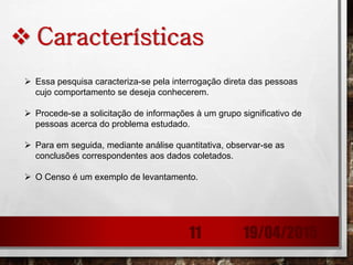  Características
 Essa pesquisa caracteriza-se pela interrogação direta das pessoas
cujo comportamento se deseja conhecerem.
 Procede-se a solicitação de informações à um grupo significativo de
pessoas acerca do problema estudado.
 Para em seguida, mediante análise quantitativa, observar-se as
conclusões correspondentes aos dados coletados.
 O Censo é um exemplo de levantamento.
19/04/201511
 
