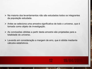 Na maioria dos levantamentos não são estudados todos os integrantes
da população estudada.
 Antes se seleciona uma amostra significativa de todo o universo, que é
tomada como objeto de investigação.
 As conclusões obtidas a partir desta amostra são projetadas para a
totalidade do universo.
 Levando em consideração a margem de erro, que é obtida mediante
cálculos estatísticos.
19/04/201512
 