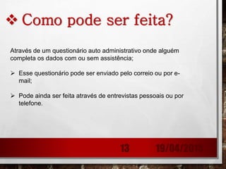  Como pode ser feita?
Através de um questionário auto administrativo onde alguém
completa os dados com ou sem assistência;
 Esse questionário pode ser enviado pelo correio ou por e-
mail;
 Pode ainda ser feita através de entrevistas pessoais ou por
telefone.
19/04/201513
 