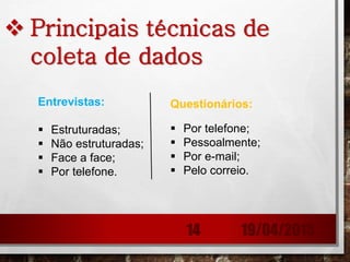  Principais técnicas de
coleta de dados
Entrevistas:
 Estruturadas;
 Não estruturadas;
 Face a face;
 Por telefone.
Questionários:
 Por telefone;
 Pessoalmente;
 Por e-mail;
 Pelo correio.
19/04/201514
 
