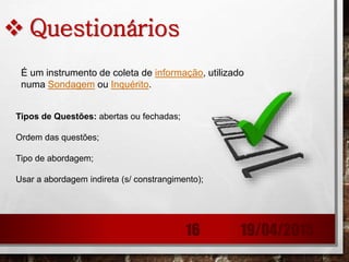  Questionários
Tipos de Questões: abertas ou fechadas;
Ordem das questões;
Tipo de abordagem;
Usar a abordagem indireta (s/ constrangimento);
É um instrumento de coleta de informação, utilizado
numa Sondagem ou Inquérito.
19/04/201516
 