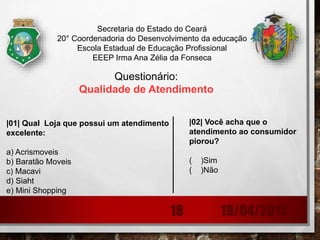 Secretaria do Estado do Ceará
20° Coordenadoria do Desenvolvimento da educação
Escola Estadual de Educação Profissional
EEEP Irma Ana Zélia da Fonseca
Questionário:
Qualidade de Atendimento
|01| Qual Loja que possui um atendimento
excelente:
a) Acrismoveis
b) Baratão Moveis
c) Macavi
d) Siaht
e) Mini Shopping
|02| Você acha que o
atendimento ao consumidor
piorou?
( )Sim
( )Não
19/04/201518
 